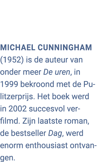 Michael Cunningham (1952) is de auteur van onder meer De uren, in 1999 bekroond met de Pulitzerprijs. Het boek werd i...