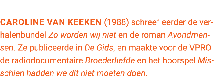 Caroline van Keeken (1988) schreef eerder de verhalenbundel Zo worden wij niet en de roman Avondmensen. Ze publiceerd...