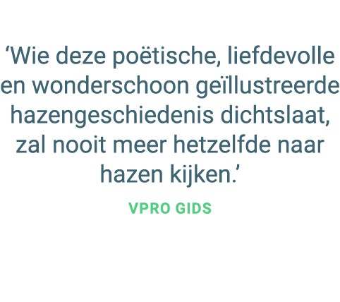 ‘Wie deze po tische, liefdevolle en wonderschoon ge llustreerde hazengeschiedenis dichtslaat, zal nooit meer hetzelfd...